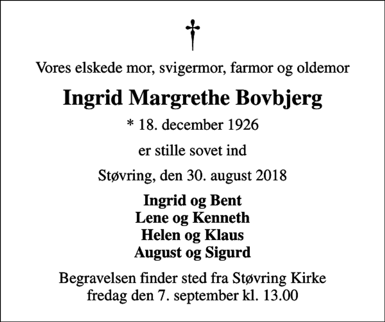 <p>Vores elskede mor, svigermor, farmor og oldemor<br />Ingrid Margrethe Bovbjerg<br />* 18. december 1926<br />er stille sovet ind<br />Støvring, den 30. august 2018<br />Ingrid og Bent Lene og Kenneth Helen og Klaus August og Sigurd<br />Begravelsen finder sted fra Støvring Kirke fredag den 7. september kl. 13.00</p>