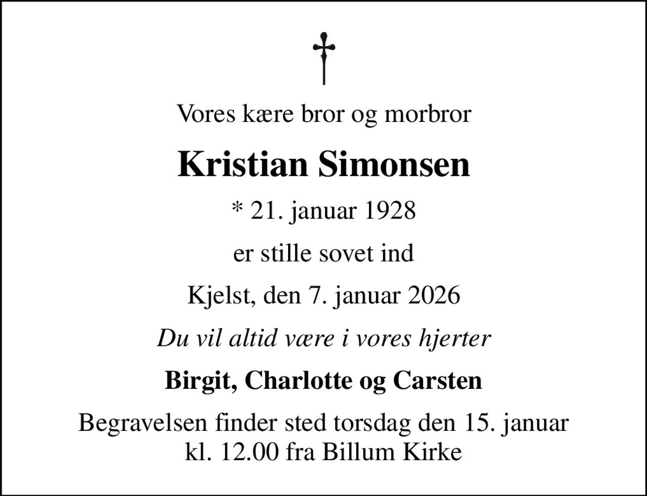 Vores kære bror og morbror
Kristian Simonsen
* 21. januar 1928
er stille sovet ind
Kjelst, den 7. januar 2026
Du vil altid være i vores hjerter
Birgit, Charlotte og Carsten
Begravelsen finder sted torsdag den 15. januar kl. 12.00 fra Billum Kirke