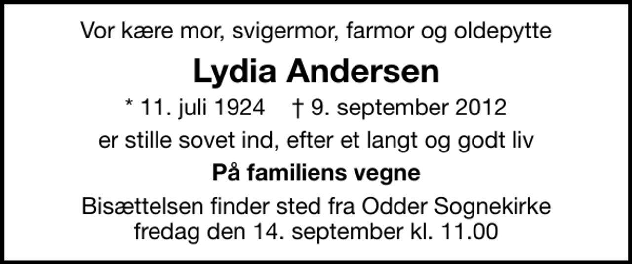 <p>Vor kære mor, svigermor, farmor og oldepytte<br />Lydia Andersen<br />* 11. juli 1924 ✝ 9. september 2012<br />er stille sovet ind, efter et langt og godt liv<br />På familiens vegne<br />Bisættelsen finder sted fra Odder Sognekirke fredag den 14. september kl. 11.00</p>