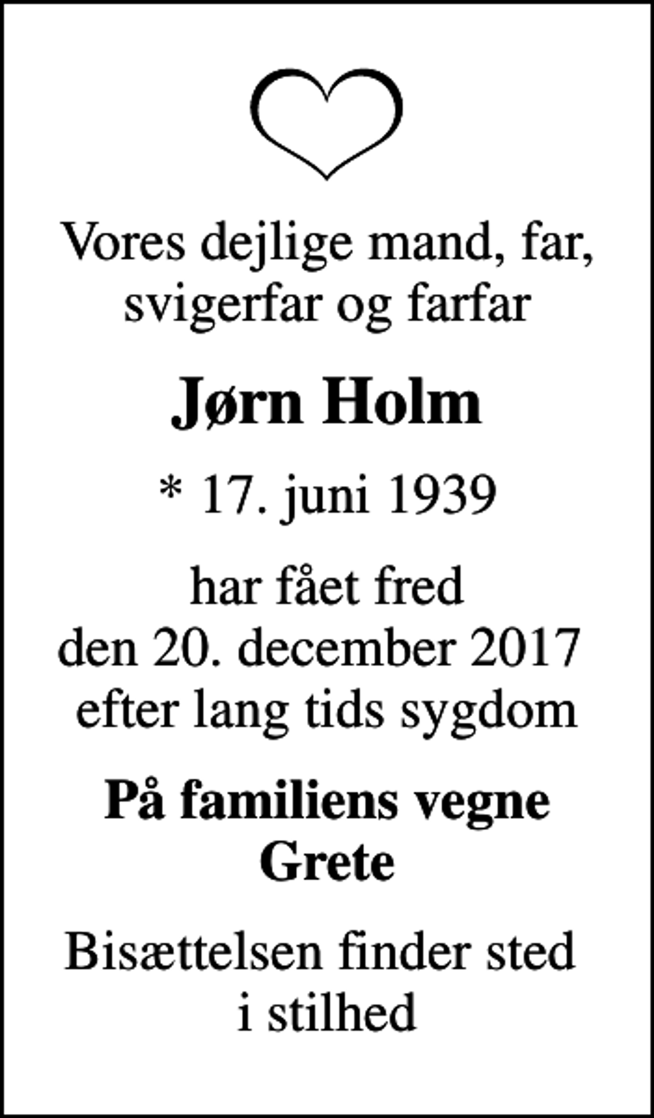 <p>Vores dejlige mand, far, svigerfar og farfar<br />Jørn Holm<br />* 17. juni 1939<br />har fået fred den 20. december 2017 efter lang tids sygdom<br />På familiens vegne Grete<br />Bisættelsen finder sted i stilhed</p>
