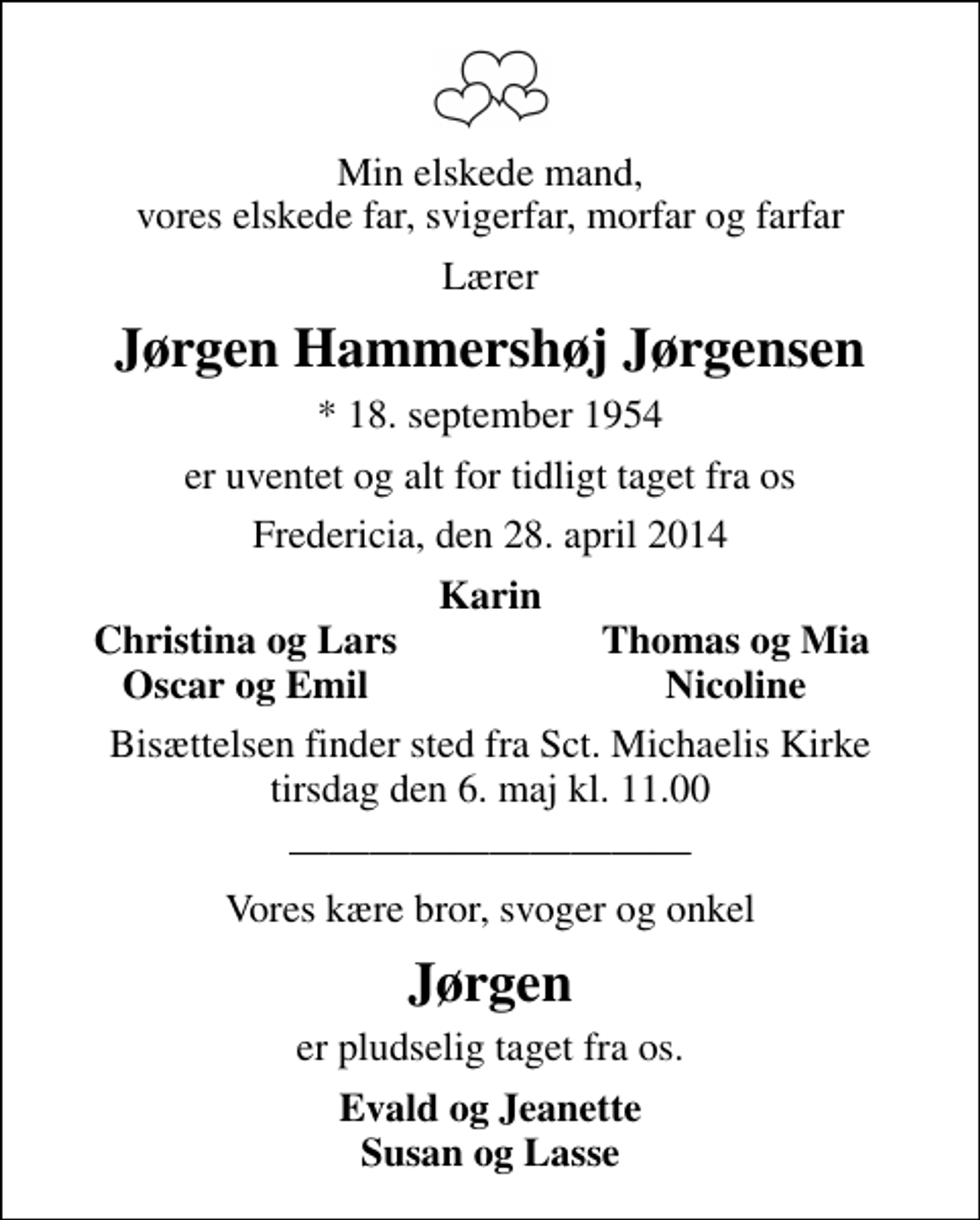 <p>Min elskede mand, vores elskede far, svigerfar, morfar og farfar<br />Lærer<br />Jørgen Hammershøj Jørgensen<br />* 18. september 1954<br />er uventet og alt for tidligt taget fra os<br />Fredericia, den 28. april 2014<br />Karin<br />Christina og Lars<br />Thomas og Mia<br />Oscar og Emil<br />Nicoline<br />Bisættelsen finder sted fra Sankt Michaelis Kirke tirsdag den 6. maj kl. 11.00<br />Vores kære bror, svoger og onkel<br />Jørgen<br />er pludselig taget fra os.<br />Evald og Jeanette Susan og Lasse</p>