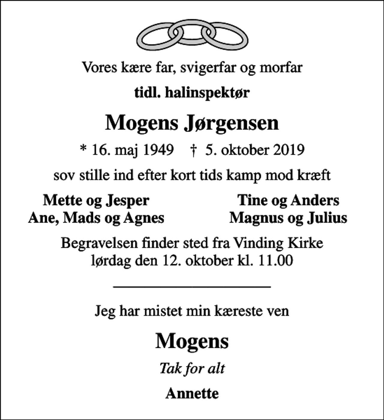 <p>Vores kære far, svigerfar og morfar<br />tidl. halinspektør<br />Mogens Jørgensen<br />* 16. maj 1949 ✝ 5. oktober 2019<br />sov stille ind efter kort tids kamp mod kræft<br />Mette og Jesper<br />Tine og Anders<br />Ane, Mads og Agnes<br />Magnus og Julius<br />Begravelsen finder sted fra Vinding Kirke lørdag den 12. oktober kl. 11.00<br />Jeg har mistet min kæreste ven<br />Mogens<br />Tak for alt<br />Annette</p>