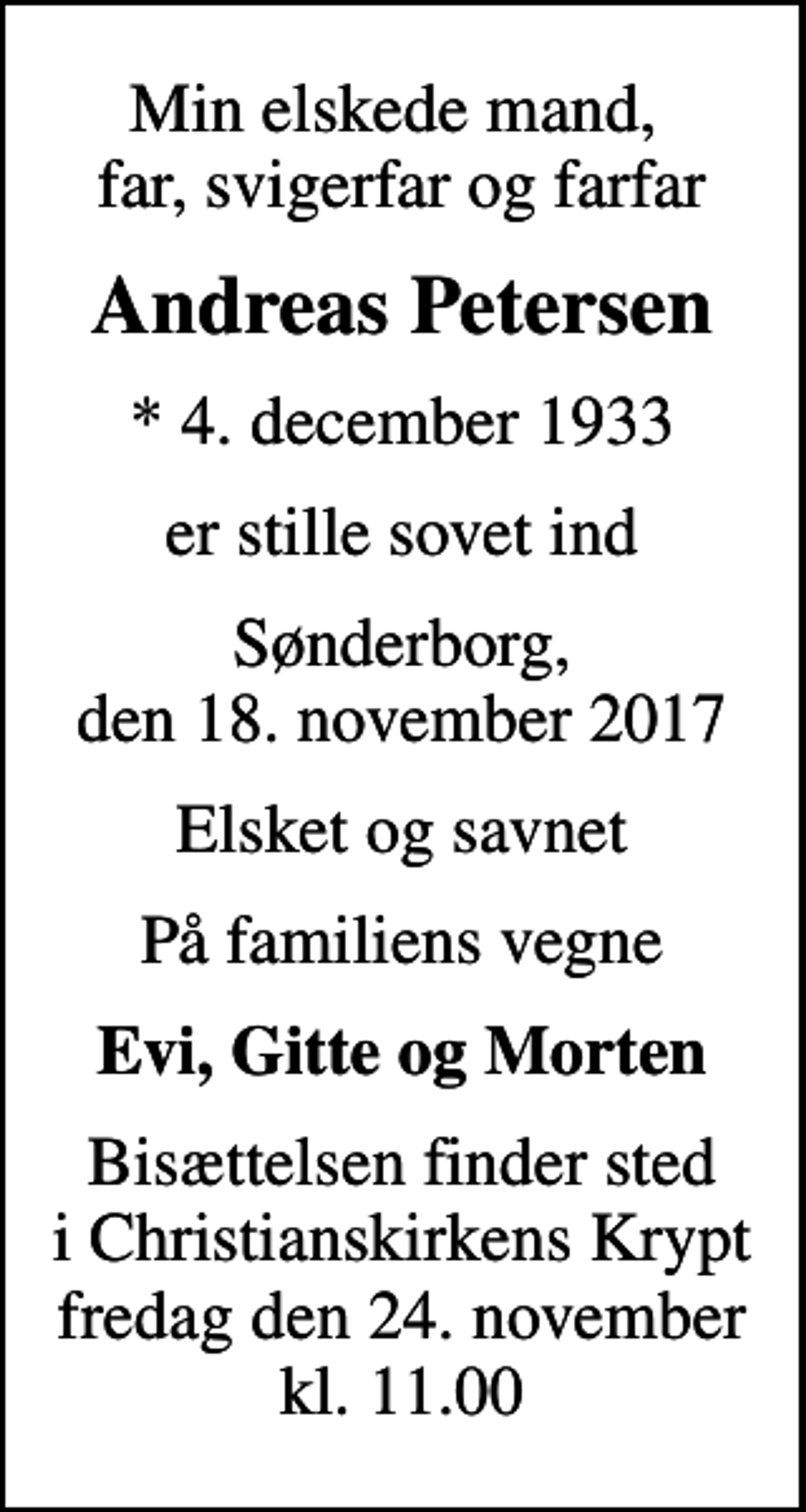 <p>Min elskede mand, far, svigerfar og farfar<br />Andreas Petersen<br />* 4. december 1933<br />er stille sovet ind<br />Sønderborg, den 18. november 2017<br />Elsket og savnet<br />På familiens vegne<br />Evi, Gitte og Morten<br />Bisættelsen finder sted i Christianskirkens Krypt fredag den 24. november kl. 11.00</p>
