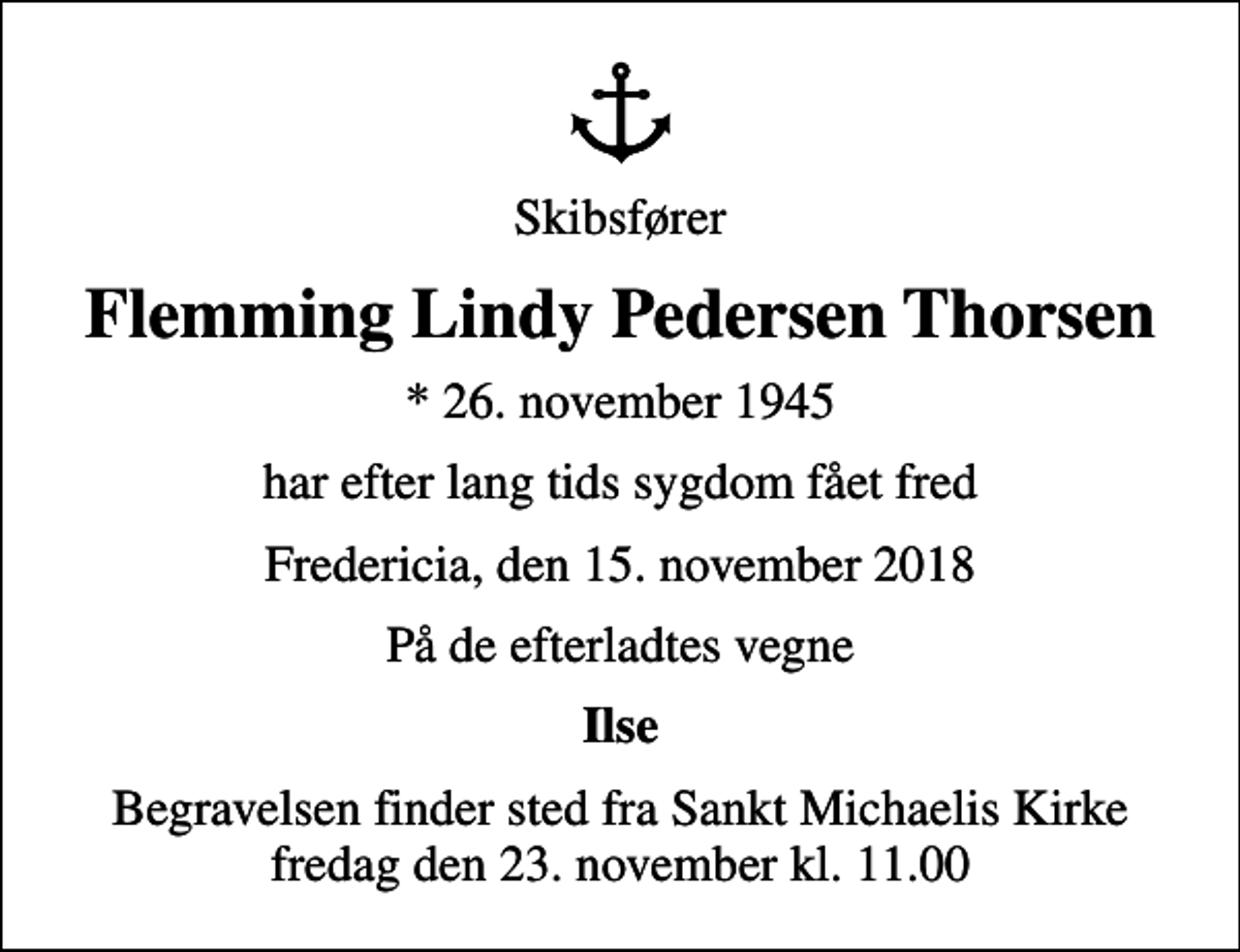 <p>Skibsfører<br />Flemming Lindy Pedersen Thorsen<br />* 26. november 1945<br />har efter lang tids sygdom fået fred<br />Fredericia, den 15. november 2018<br />På de efterladtes vegne<br />Ilse<br />Begravelsen finder sted fra Sankt Michaelis Kirke fredag den 23. november kl. 11.00</p>