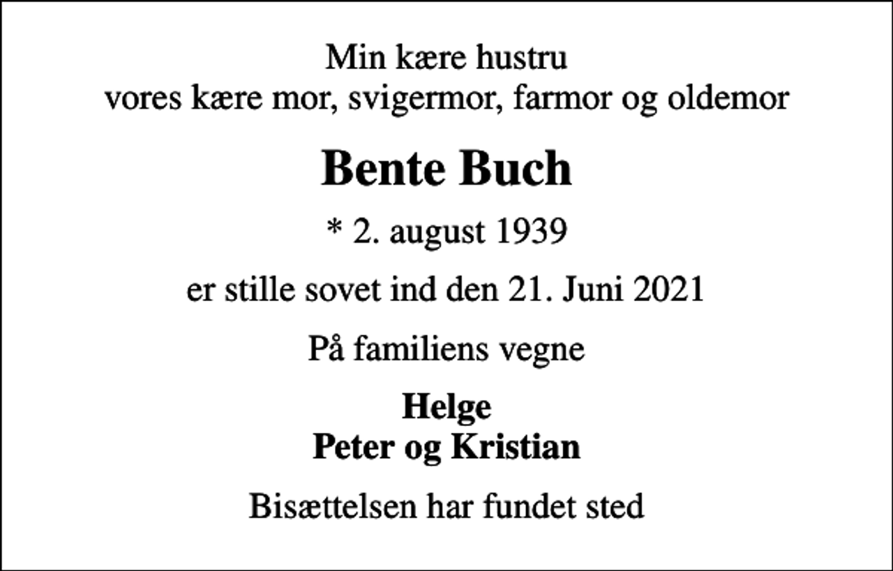 <p>Min kære hustru vores kære mor, svigermor, farmor og oldemor<br />Bente Buch<br />* 2. august 1939<br />er stille sovet ind den 21. Juni 2021<br />På familiens vegne<br />Helge Peter og Kristian<br />Bisættelsen har fundet sted</p>