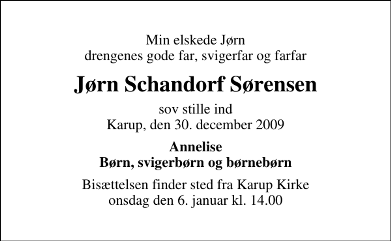 <p>Min elskede Jørn drengenes gode far, svigerfar og farfar<br />Jørn Schandorf Sørensen<br />sov stille ind Karup, den 30. december 2009<br />Annelise Børn, svigerbørn og børnebørn<br />Bisættelsen finder sted fra Karup Kirke onsdag den 6. januar kl. 14.00</p>