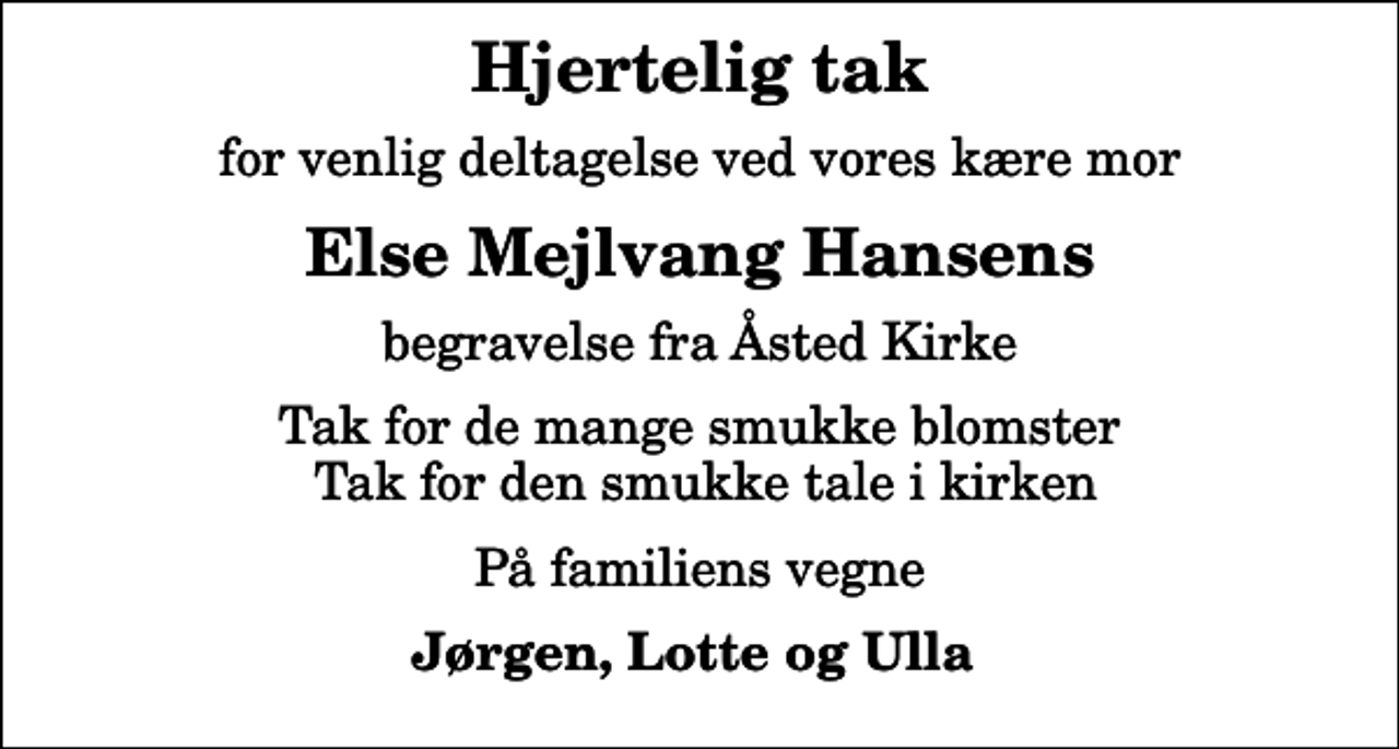 <p>Hjertelig tak<br />for venlig deltagelse ved vores kære mor<br />Else Mejlvang Hansens<br />begravelse fra Åsted Kirke<br />Tak for de mange smukke blomster Tak for den smukke tale i kirken<br />På familiens vegne<br />Jørgen, Lotte og Ulla</p>