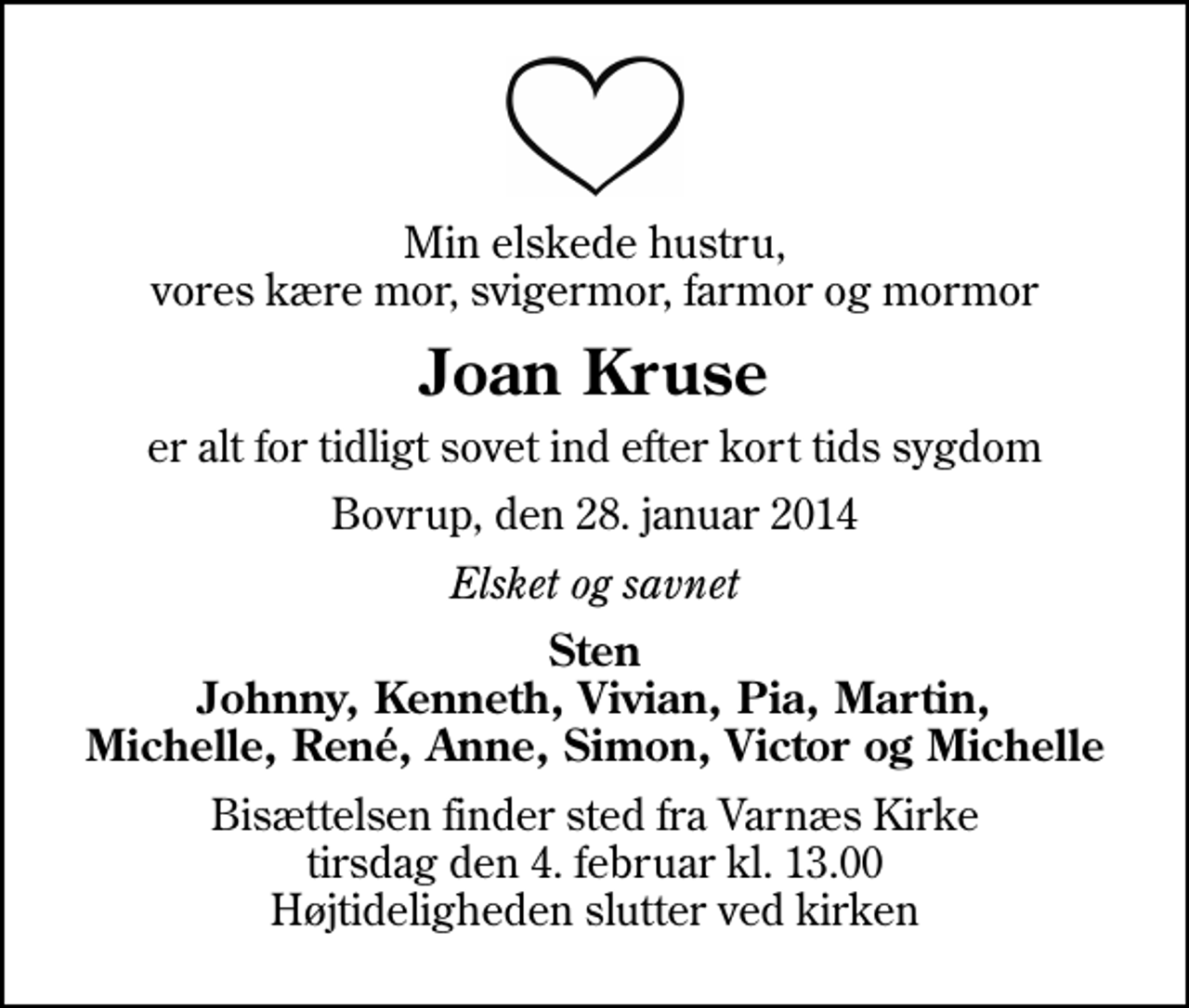 <p>Min elskede hustru, vores kære mor, svigermor, farmor og mormor<br />Joan Kruse<br />er alt for tidligt sovet ind efter kort tids sygdom<br />Bovrup, den 28. januar 2014<br />Elsket og savnet<br />Sten Johnny, Kenneth, Vivian, Pia, Martin, Michelle, René, Anne, Simon, Victor og Michelle<br />Bisættelsen finder sted fra Varnæs Kirke tirsdag den 4. februar kl. 13.00 Højtideligheden slutter ved kirken</p>
