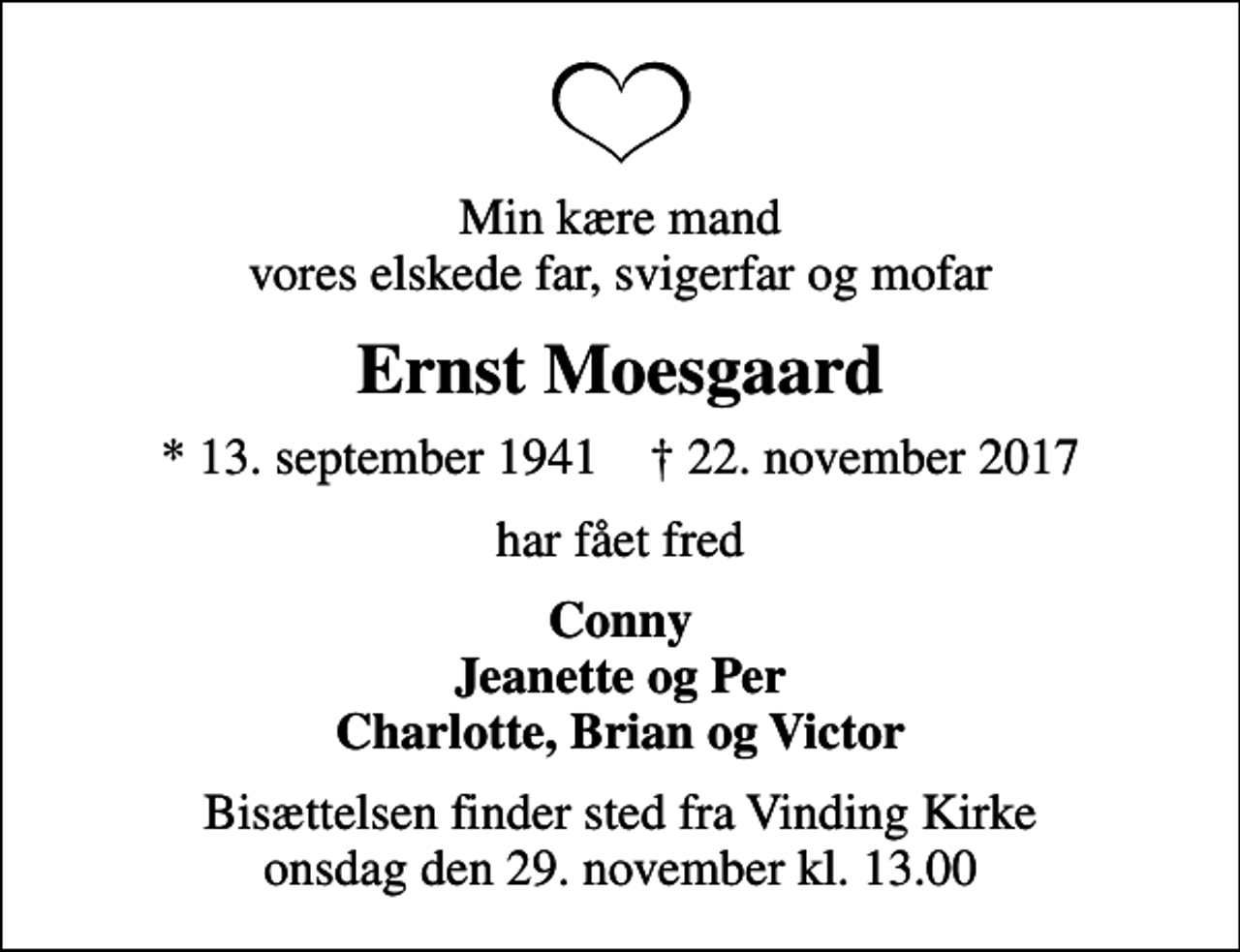 <p>Min kære mand vores elskede far, svigerfar og mofar<br />Ernst Moesgaard<br />* 13. september 1941 ✝ 22. november 2017<br />har fået fred<br />Conny Jeanette og Per Charlotte, Brian og Victor<br />Bisættelsen finder sted fra Vinding Kirke onsdag den 29. november kl. 13.00</p>