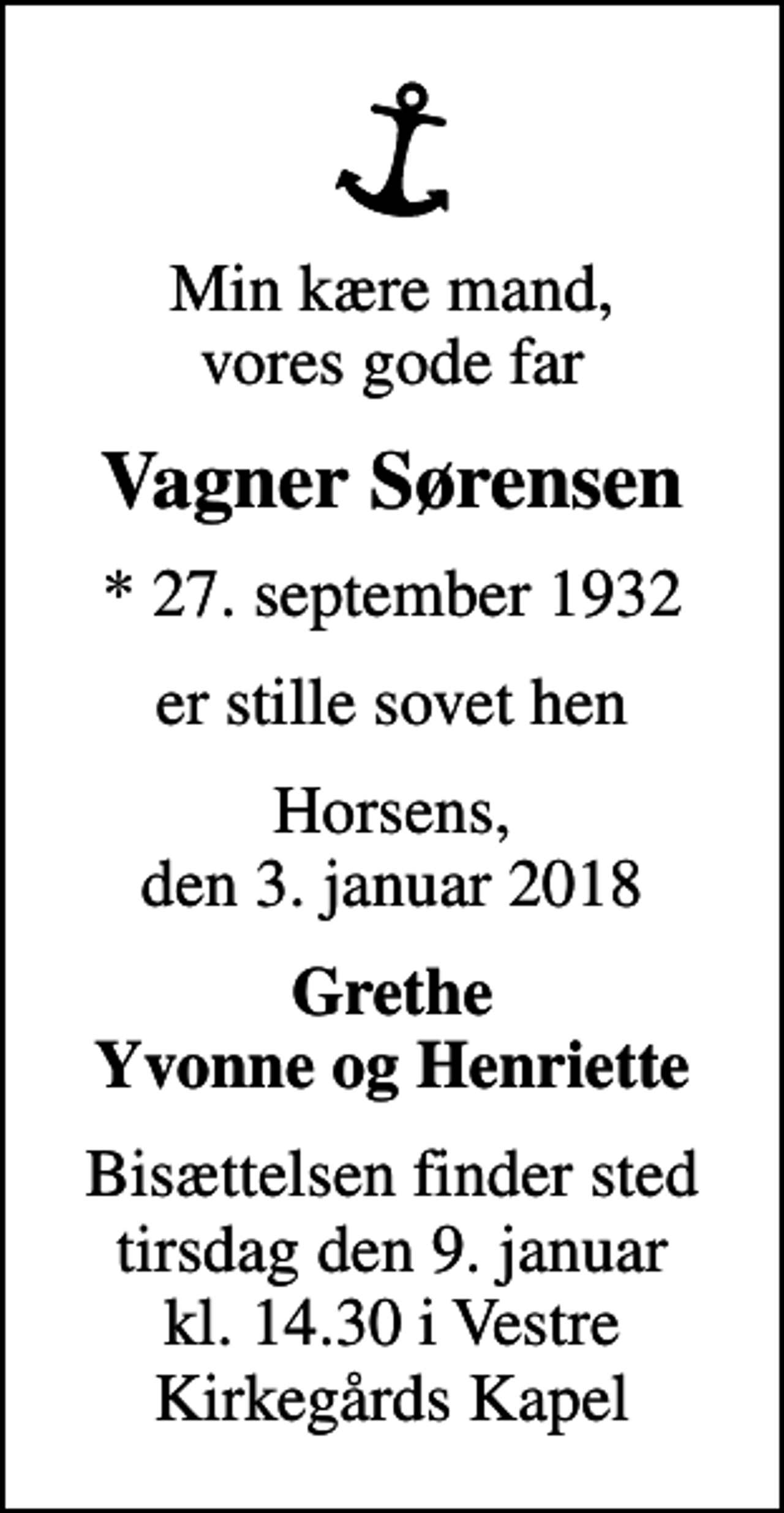<p>Min kære mand, vores gode far<br />Vagner Sørensen<br />* 27. september 1932<br />er stille sovet hen<br />Horsens, den 3. januar 2018<br />Grethe Yvonne og Henriette<br />Bisættelsen finder sted tirsdag den 9. januar kl. 14.30 i Vestre Kirkegårds Kapel</p>