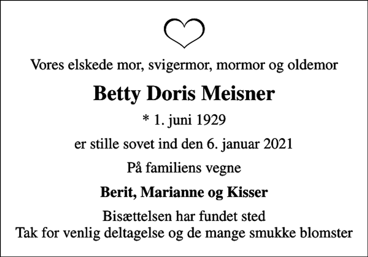 <p>Vores elskede mor, svigermor, mormor og oldemor<br />Betty Doris Meisner<br />* 1. juni 1929<br />er stille sovet ind den 6. januar 2021<br />På familiens vegne<br />Berit, Marianne og Kisser<br />Bisættelsen har fundet sted Tak for venlig deltagelse og de mange smukke blomster</p>