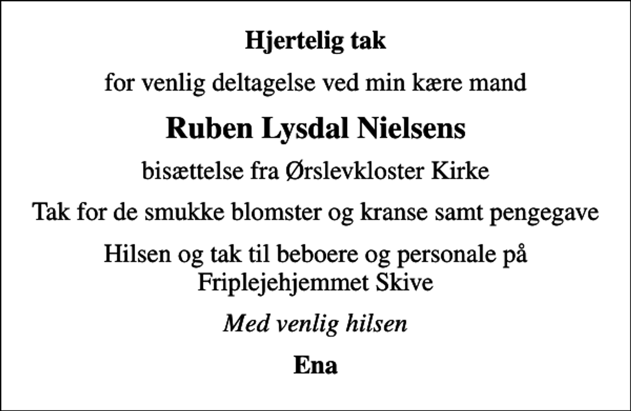 <p>Hjertelig tak<br />for venlig deltagelse ved min kære mand<br />Ruben Lysdal Nielsens<br />bisættelse fra Ørslevkloster Kirke<br />Tak for de smukke blomster og kranse samt pengegave<br />Hilsen og tak til beboere og personale på Friplejehjemmet Skive<br />Med venlig hilsen<br />Ena</p>