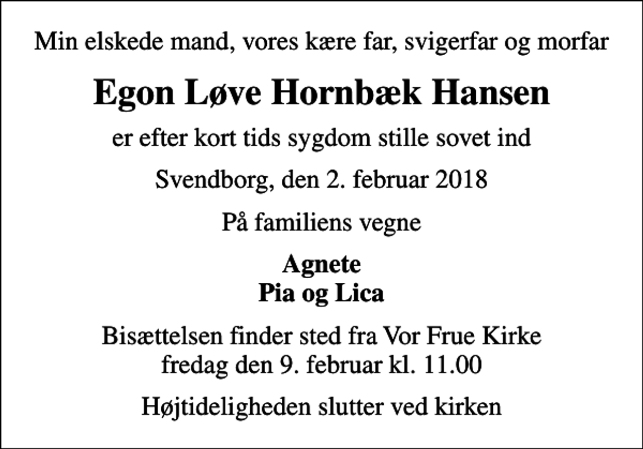 <p>Min elskede mand, vores kære far, svigerfar og morfar<br />Egon Løve Hornbæk Hansen<br />er efter kort tids sygdom stille sovet ind<br />Svendborg, den 2. februar 2018<br />På familiens vegne<br />Agnete Pia og Lica<br />Bisættelsen finder sted fra Vor Frue Kirke fredag den 9. februar kl. 11.00<br />Højtideligheden slutter ved kirken</p>