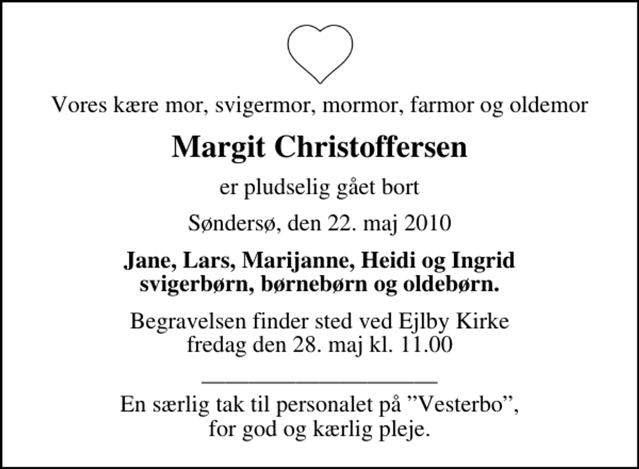 <p>Vores kære mor, svigermor, mormor, farmor og oldemor<br />Margit Christoffersen<br />er pludselig gået bort<br />Søndersø, den 22. maj 2010<br />Jane, Lars, Marijanne, Heidi og Ingrid svigerbørn, børnebørn og oldebørn.<br />Begravelsen finder sted ved Ejlby Kirke fredag den 28. maj kl. 11.00<br />En særlig tak til personalet på Vesterbo, for god og kærlig pleje.</p>