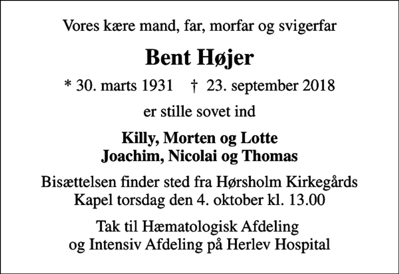 <p>Vores kære mand, far, morfar og svigerfar<br />Bent Højer<br />* 30. marts 1931 ✝ 23. september 2018<br />er stille sovet ind<br />Killy, Morten og Lotte Joachim, Nicolai og Thomas<br />Bisættelsen finder sted fra Hørsholm Kirkegårds Kapel torsdag den 4. oktober kl. 13.00<br />Tak til Hæmatologisk Afdeling og Intensiv Afdeling på Herlev Hospital</p>