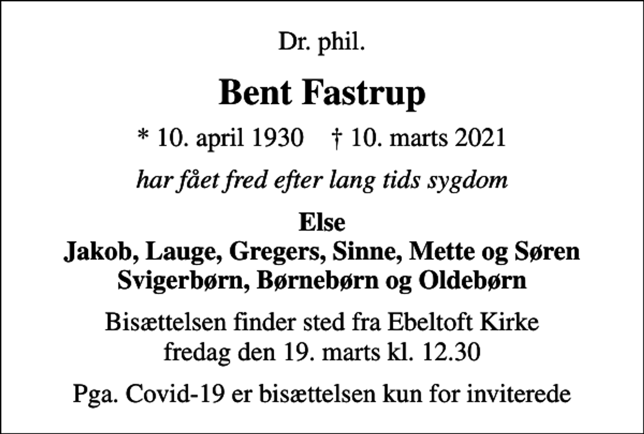 <p>Dr. phil.<br />Bent Fastrup<br />* 10. april 1930 ✝ 10. marts 2021<br />har fået fred efter lang tids sygdom<br />Else Jakob, Lauge, Gregers, Sinne, Mette og Søren Svigerbørn, Børnebørn og Oldebørn<br />Bisættelsen finder sted fra Ebeltoft Kirke fredag den 19. marts kl. 12.30<br />Pga. Covid-19 er bisættelsen kun for inviterede</p>