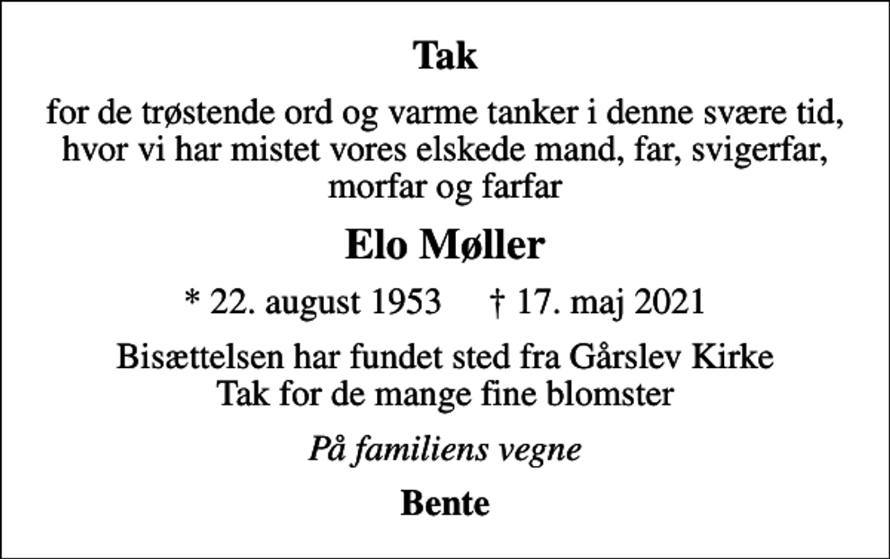 <p>Tak<br />for de trøstende ord og varme tanker i denne svære tid, hvor vi har mistet vores elskede mand, far, svigerfar, morfar og farfar<br />Elo Møller<br />* 22. august 1953 17. maj 2021<br />Bisættelsen har fundet sted fra Gårslev Kirke Tak for de mange fine blomster<br />På familiens vegne<br />Bente</p>