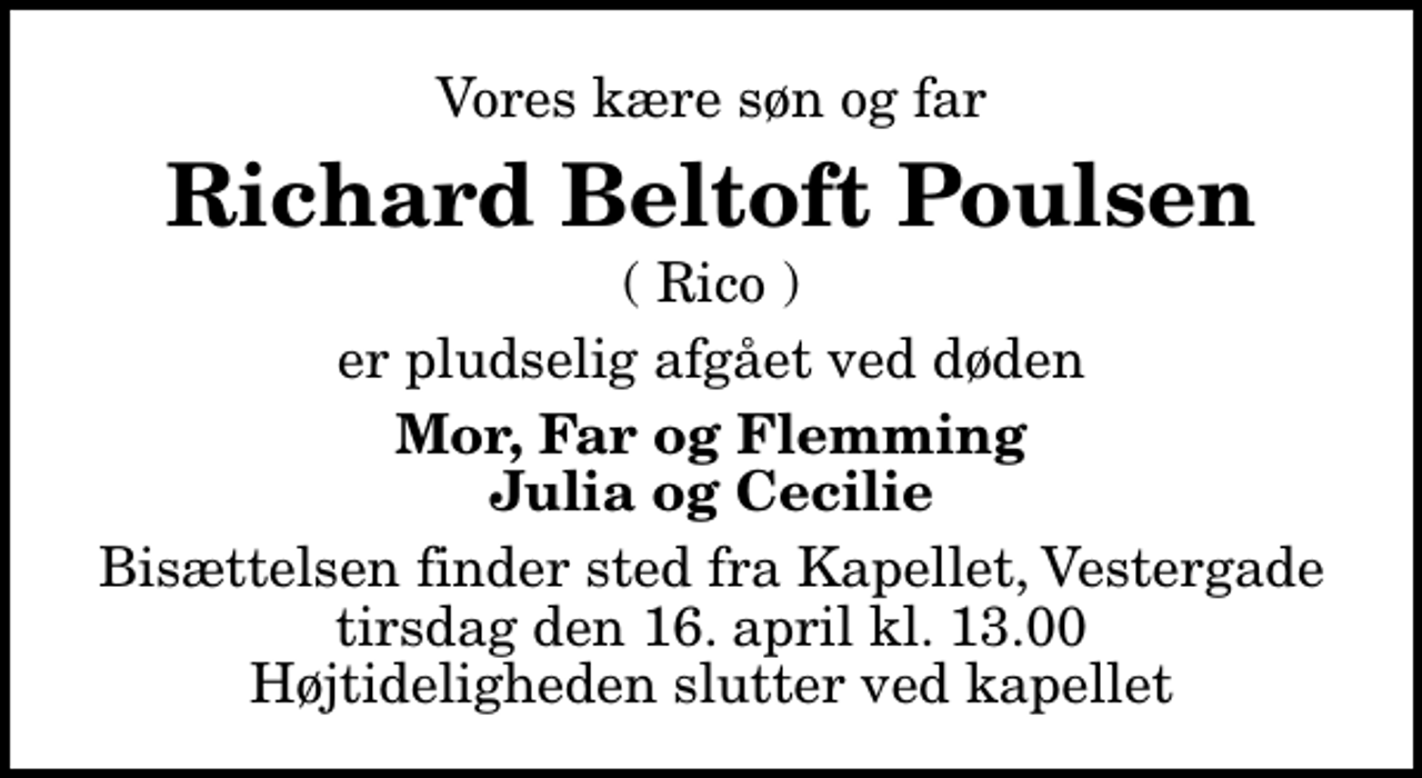 <p>Vores kære søn og far<br />Richard Beltoft Poulsen<br />( Rico )<br />er pludselig afgået ved døden<br />Mor, Far og Flemming Julia og Cecilie<br />Bisættelsen finder sted fra Kapellet, Vestergade tirsdag den 16. april kl. 13.00 Højtideligheden slutter ved kapellet</p>
