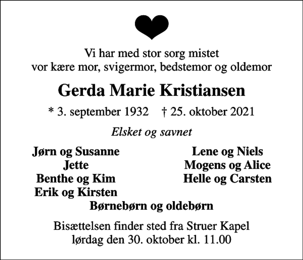 <p>Vi har med stor sorg mistet vor kære mor, svigermor, bedstemor og oldemor<br />Gerda Marie Kristiansen<br />* 3. september 1932 ✝ 25. oktober 2021<br />Elsket og savnet<br />Jørn og Susanne<br />Lene og Niels<br />Jette<br />Mogens og Alice<br />Benthe og Kim<br />Helle og Carsten<br />Erik og Kirsten<br />Bisættelsen finder sted fra Struer Kapel lørdag den 30. oktober kl. 11.00</p>