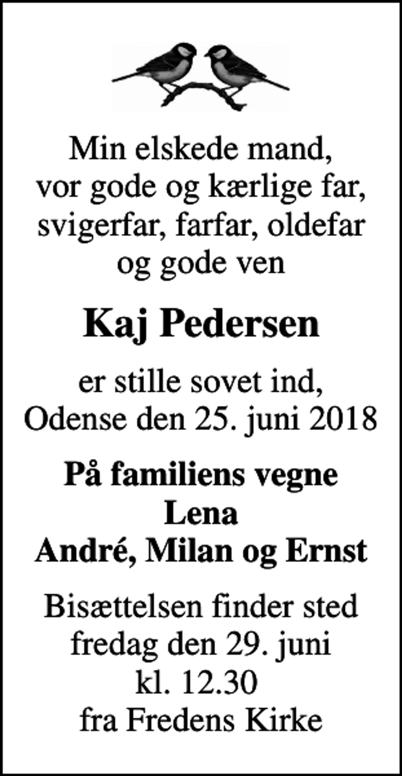<p>Min elskede mand, vor gode og kærlige far, svigerfar, farfar, oldefar og gode ven<br />Kaj Pedersen<br />er stille sovet ind, Odense den 25. juni 2018<br />På familiens vegne Lena André, Milan og Ernst<br />Bisættelsen finder sted fredag den 29. juni kl. 12.30 fra Fredens Kirke</p>