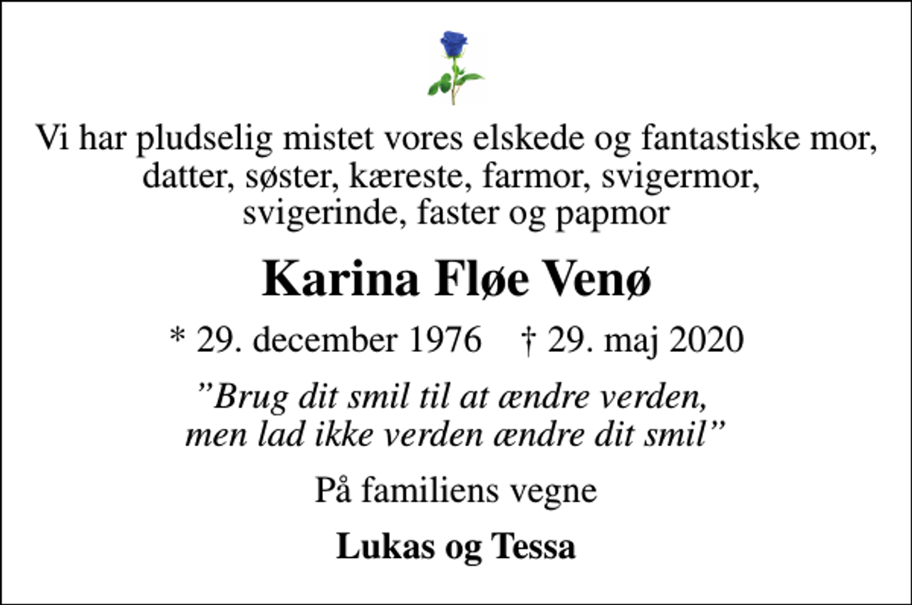 <p>Vi har pludselig mistet vores elskede og fantastiske mor, datter, søster, kæreste, farmor, svigermor, svigerinde, faster og papmor<br />Karina Fløe Venø<br />* 29. december 1976 ✝ 29. maj 2020<br />Brug dit smil til at ændre verden, men lad ikke verden ændre dit smil<br />På familiens vegne<br />Lukas og Tessa</p>