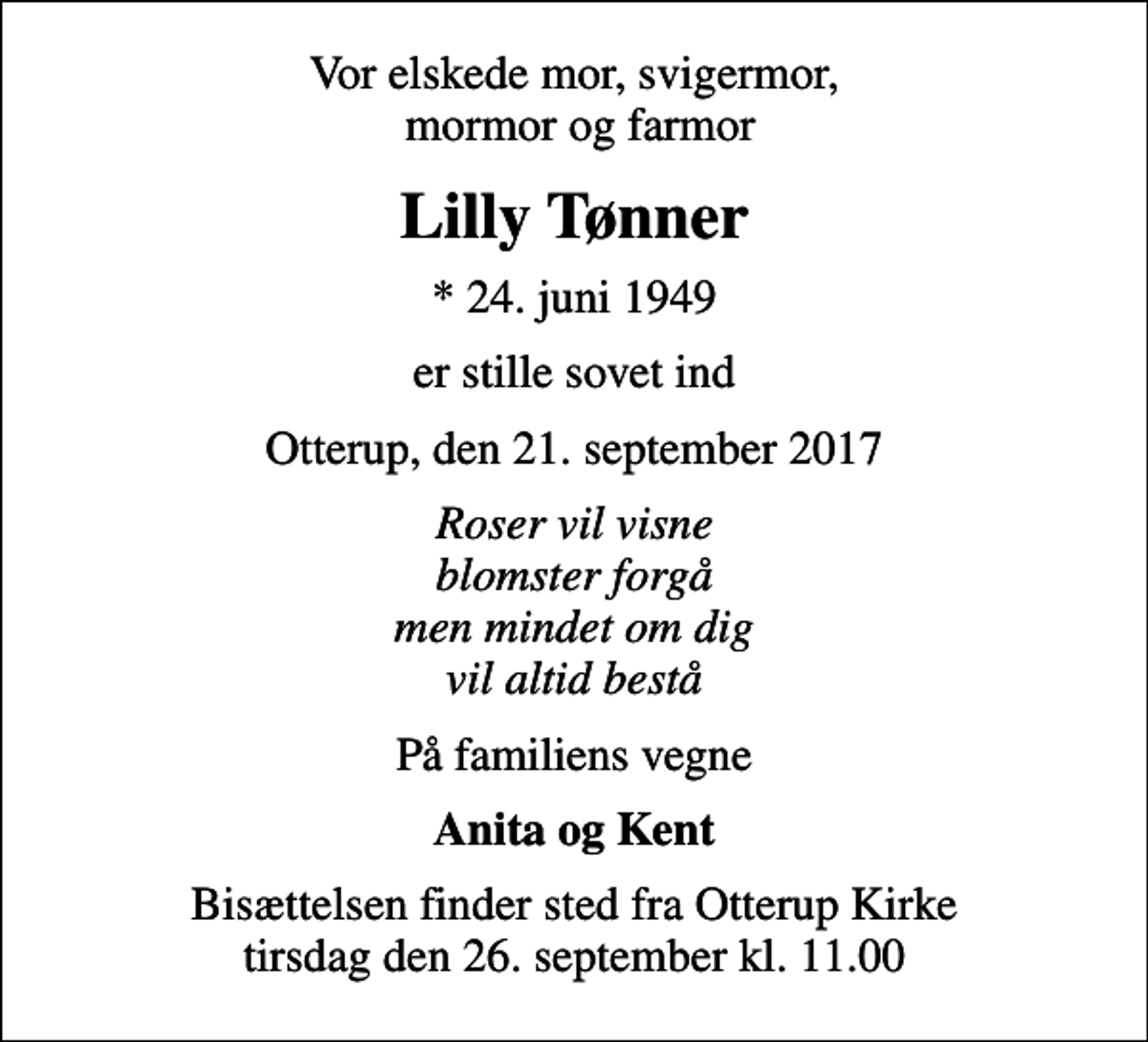 <p>Vor elskede mor, svigermor, mormor og farmor<br />Lilly Tønner<br />* 24. juni 1949<br />er stille sovet ind<br />Otterup, den 21. september 2017<br />Roser vil visne blomster forgå men mindet om dig vil altid bestå<br />På familiens vegne<br />Anita og Kent<br />Bisættelsen finder sted fra Otterup Kirke tirsdag den 26. september kl. 11.00</p>