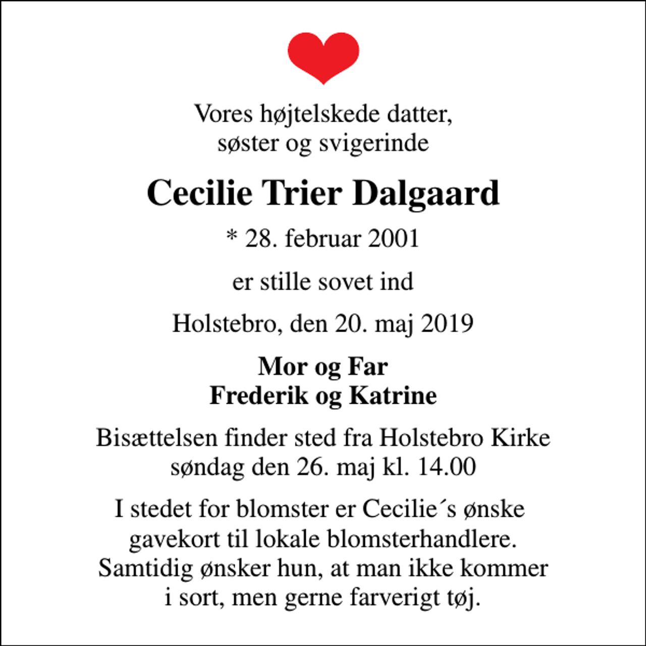 <p>Vores højtelskede datter, søster og svigerinde<br />Cecilie Trier Dalgaard<br />* 28. februar 2001<br />er stille sovet ind<br />Holstebro, den 20. maj 2019<br />Mor og Far Frederik og Katrine<br />Bisættelsen finder sted fra Holstebro Kirke søndag den 26. maj kl. 14.00<br />I stedet for blomster er Cecilie´s ønske gavekort til lokale blomsterhandlere. Samtidig ønsker hun, at man ikke kommer i sort, men gerne farverigt tøj.</p>