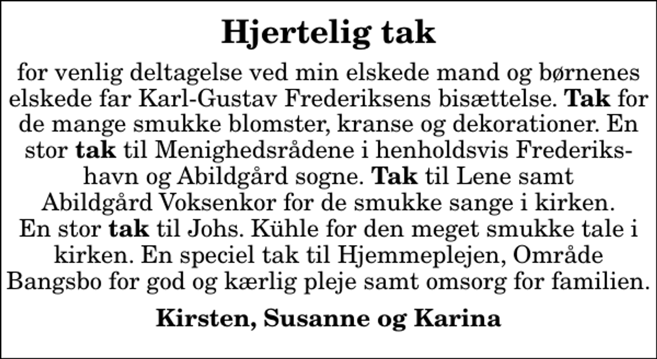 <p>Hjertelig tak<br />for venlig deltagelse ved min elskede mand og børnenes elskede far Karl-Gustav Frederiksens bisættelse. <em>Tak</em> for de mange smukke blomster, kranse og dekorationer. En stor<em> tak</em> til Menighedsrådene i henholdsvis Frederiks- havn og Abildgård sogne.<em> Tak</em> til Lene samt Abildgård Voksenkor for de smukke sange i kirken. En stor <em>tak</em> til Johs. Kühle for den meget smukke tale i kirken. En speciel tak til Hjemmeplejen, Område Bangsbo for god og kærlig pleje samt omsorg for familien.<br />Kirsten, Susanne og Karina</p>
