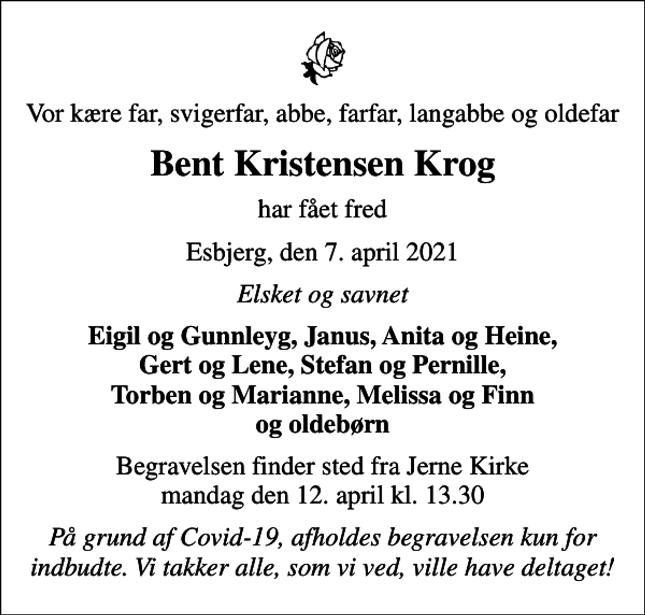 <p>Vor kære far, svigerfar, abbe, farfar, langabbe og oldefar<br />Bent Kristensen Krog<br />har fået fred<br />Esbjerg, den 7. april 2021<br />Elsket og savnet<br />Eigil og Gunnleyg, Janus, Anita og Heine, Gert og Lene, Stefan og Pernille, Torben og Marianne, Melissa og Finn og oldebørn<br />Begravelsen finder sted fra Jerne Kirke mandag den 12. april kl. 13.30<br />På grund af Covid-19, afholdes begravelsen kun for indbudte. Vi takker alle, som vi ved, ville have deltaget!</p>