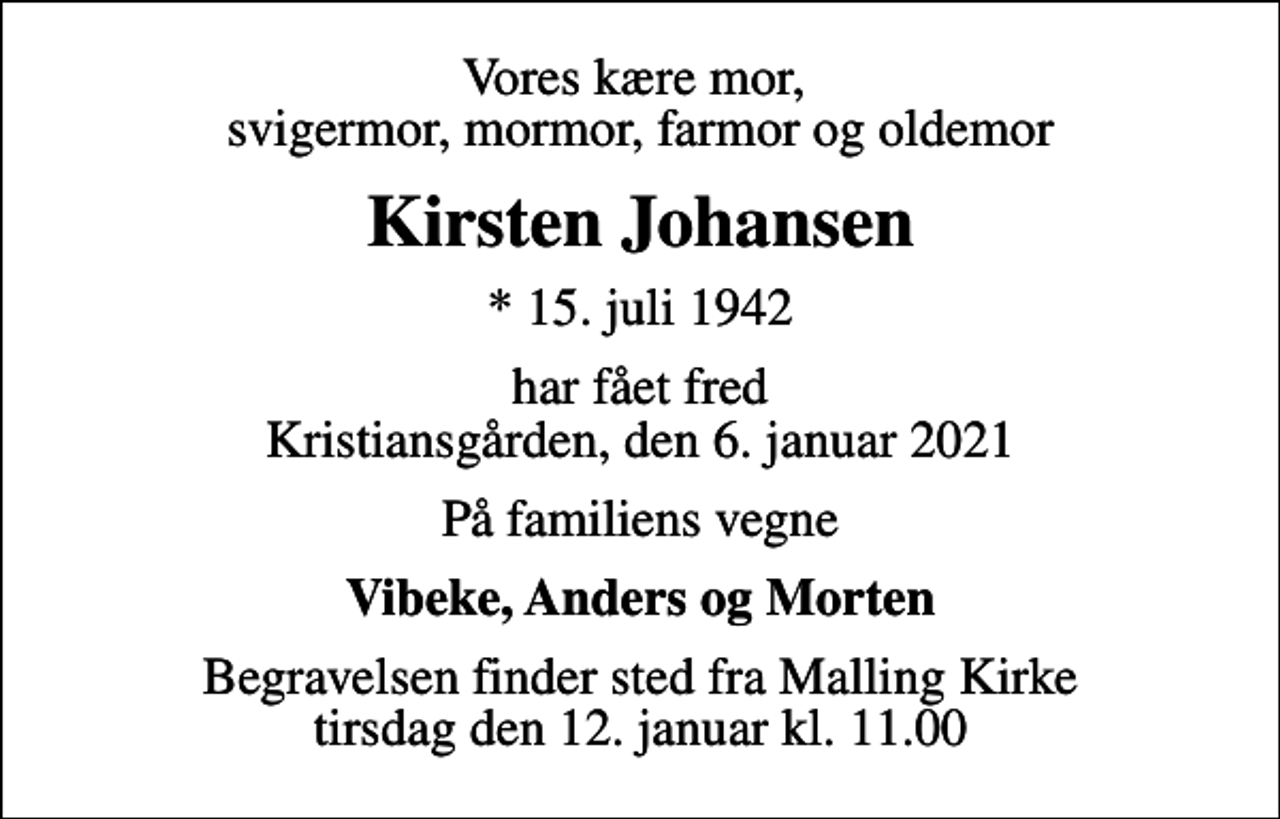 <p>Vores kære mor, svigermor, mormor, farmor og oldemor<br />Kirsten Johansen<br />* 15. juli 1942<br />har fået fred Kristiansgården, den 6. januar 2021<br />På familiens vegne<br />Vibeke, Anders og Morten<br />Begravelsen finder sted fra Malling Kirke tirsdag den 12. januar kl. 11.00</p>
