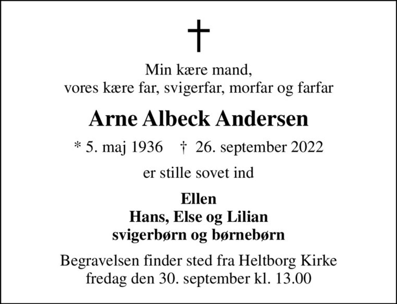 Min kære mand, vores kære far, svigerfar, morfar og farfar
Arne Albeck Andersen
* 5. maj 1936    ✝ 26. september 2022
er stille sovet ind
Ellen Hans, Else og Lilian svigerbørn og børnebørn
Begravelsen finder sted fra Heltborg Kirke  fredag den 30. september kl. 13.00