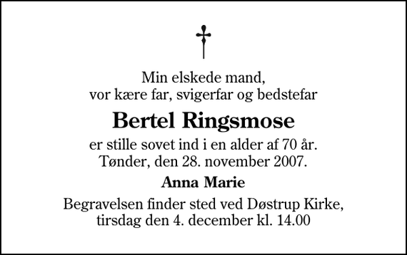 <p>Min elskede mand, vor kære far, svigerfar og bedstefar<br />Bertel Ringsmose<br />er stille sovet ind i en alder af 70 år. Tønder, den 28. november 2007.<br />Anna Marie<br />Begravelsen finder sted ved Døstrup Kirke, tirsdag den 4. december kl. 14.00</p>