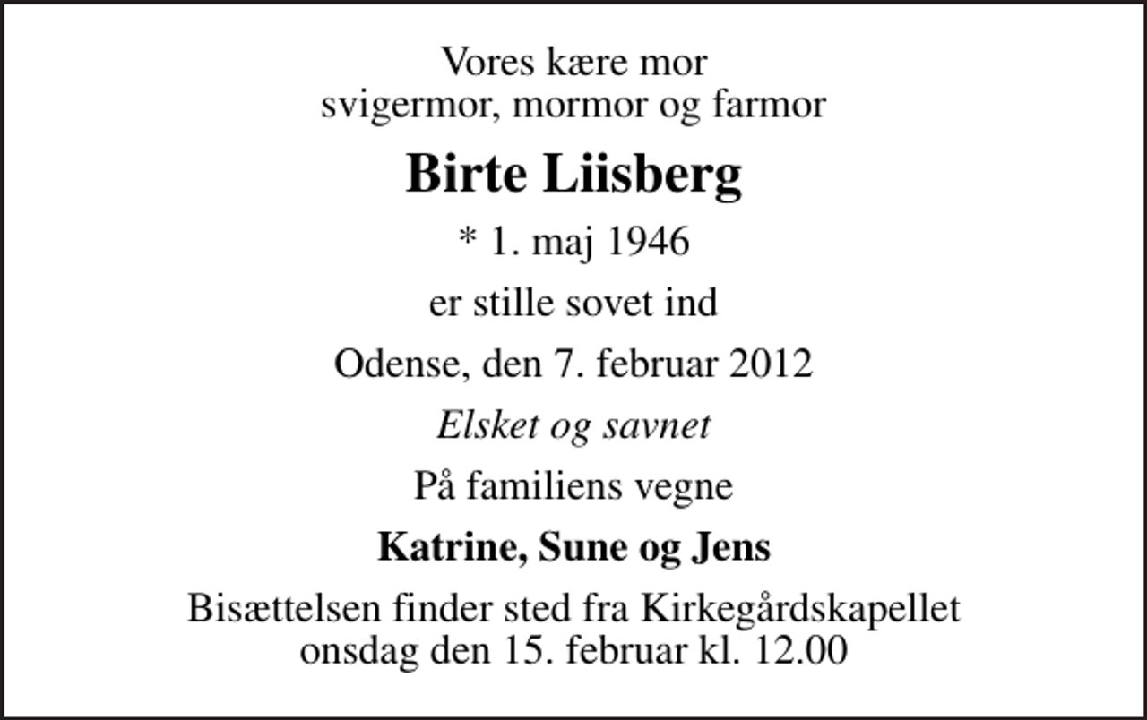 <p>Vores kære mor svigermor, mormor og farmor<br />Birte Liisberg<br />* 1. maj 1946<br />er stille sovet ind<br />Odense, den 7. februar 2012<br />Elsket og savnet<br />På familiens vegne<br />Katrine, Sune og Jens<br />Bisættelsen finder sted fra Kirkegårdskapellet onsdag den 15. februar kl. 12.00</p>