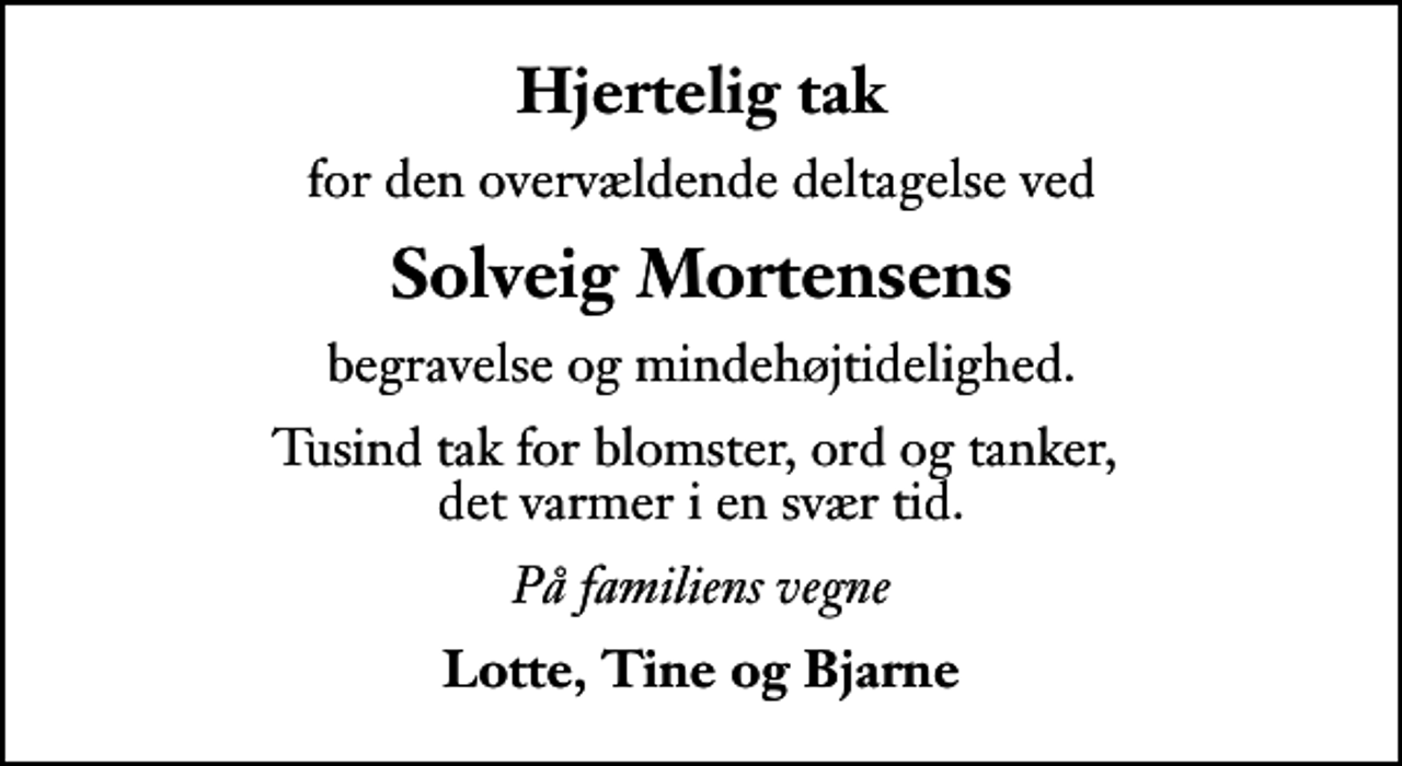 <p>Hjertelig tak<br />for den overvældende deltagelse ved<br />Solveig Mortensens<br />begravelse og mindehøjtidelighed.<br />Tusind tak for blomster, ord og tanker, det varmer i en svær tid.<br />På familiens vegne<br />Lotte, Tine og Bjarne</p>
