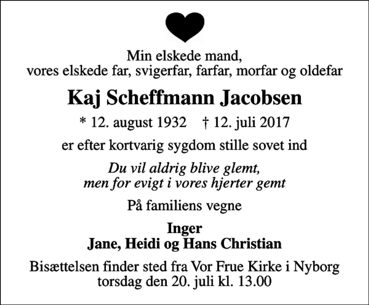 <p>Min elskede mand, vores elskede far, svigerfar, farfar, morfar og oldefar<br />Kaj Scheffmann Jacobsen<br />* 12. august 1932 ✝ 12. juli 2017<br />er efter kortvarig sygdom stille sovet ind<br />Du vil aldrig blive glemt, men for evigt i vores hjerter gemt<br />På familiens vegne<br />Inger Jane, Heidi og Hans Christian<br />Bisættelsen finder sted fra Vor Frue Kirke i Nyborg torsdag den 20. juli kl. 13.00</p>