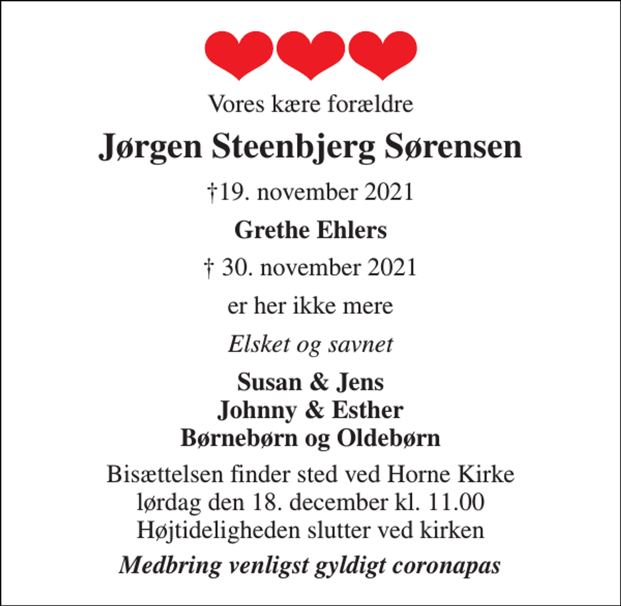 <p>Vores kære forældre<br />Jørgen Steenbjerg Sørensen<br />†19. november 2021<br />Grethe Ehlers<br />†​ 30. november 2021<br />er her ikke mere<br />Elsket og savnet<br />Susan &amp; Jens Johnny &amp; Esther Børnebørn og Oldebørn<br />Bisættelsen finder sted ved Horne Kirke lørdag den 18. december kl. 11.00 Højtideligheden slutter ved kirken<br />Medbring venligst gyldigt coronapas</p>