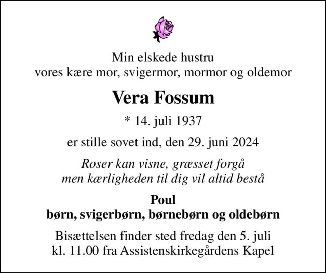 Min elskede hustru vores kære mor, svigermor, mormor og oldemor
Vera Fossum
* 14. juli 1937
er stille sovet ind, den 29. juni 2024
Roser kan visne, græsset forgå men kærligheden til dig vil altid bestå
Poul børn, svigerbørn, børnebørn og oldebørn
Bisættelsen finder sted fredag den 5. juli kl. 11.00 fra Assistenskirkegårdens Kapel