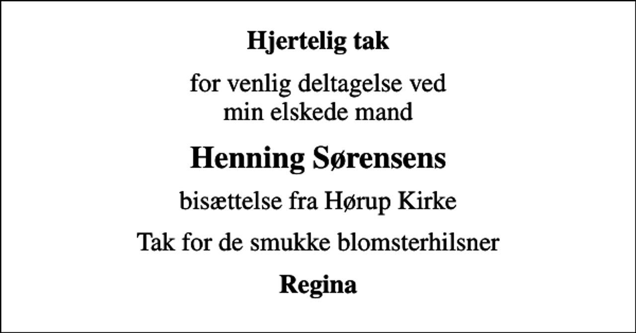 <p>Hjertelig tak<br />for venlig deltagelse ved min elskede mand<br />Henning Sørensens<br />bisættelse fra Hørup Kirke<br />Tak for de smukke blomsterhilsner<br />Regina</p>