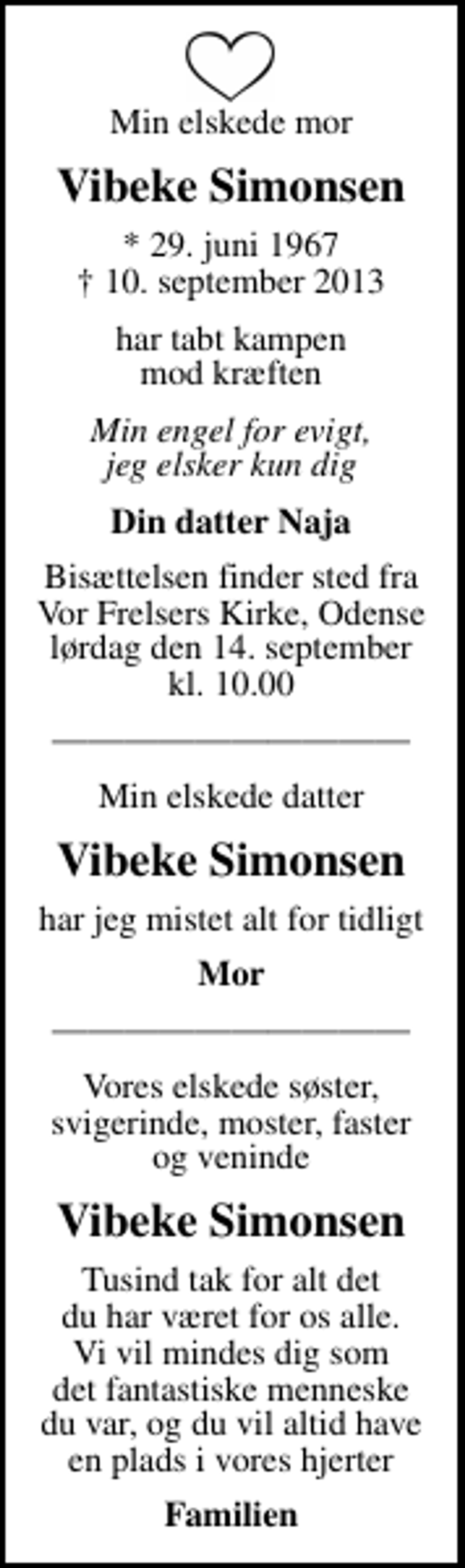 <p>Min elskede mor<br />Vibeke Simonsen<br />* 29. juni 1967<br />✝ 10. september 2013<br />har tabt kampen mod kræften<br />Min engel for evigt, jeg elsker kun dig<br />Din datter Naja<br />Bisættelsen finder sted fra Vor Frelsers Kirke, Odense lørdag den 14. september kl. 10.00<br />Min elskede datter<br />Vibeke Simonsen<br />har jeg mistet alt for tidligt<br />Mor<br />Vores elskede søster, svigerinde, moster, faster og veninde<br />Vibeke Simonsen<br />Tusind tak for alt det du har været for os alle. Vi vil mindes dig som det fantastiske menneske du var, og du vil altid have en plads i vores hjerter<br />Familien</p>