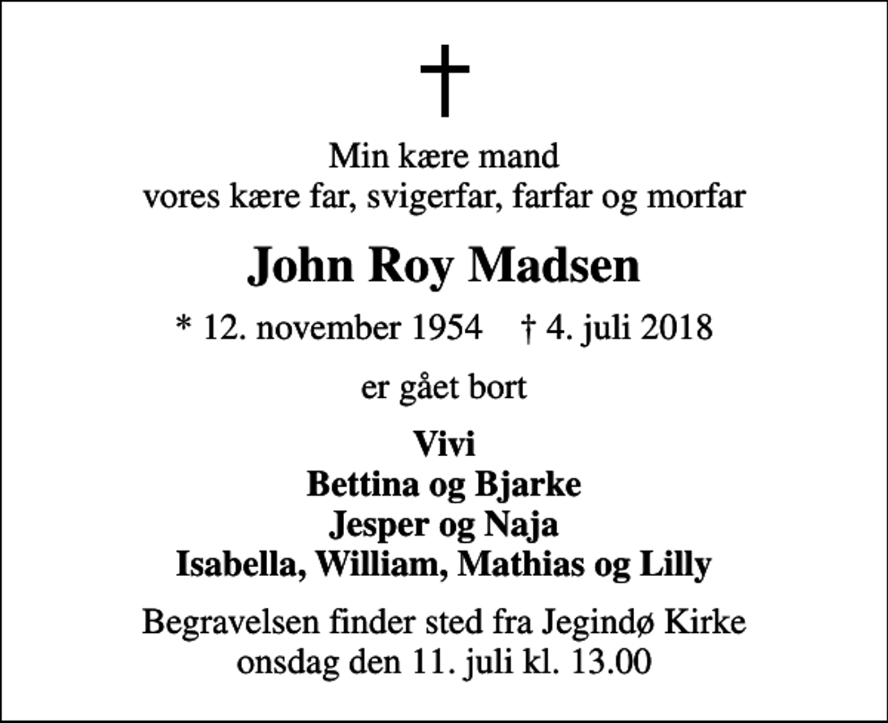 <p>Min kære mand vores kære far, svigerfar, farfar og morfar<br />John Roy Madsen<br />* 12. november 1954 ✝ 4. juli 2018<br />er gået bort<br />Vivi Bettina og Bjarke Jesper og Naja Isabella, William, Mathias og Lilly<br />Begravelsen finder sted fra Jegindø Kirke onsdag den 11. juli kl. 13.00</p>