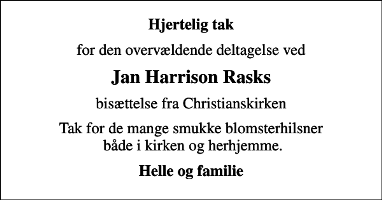 <p>Hjertelig tak<br />for den overvældende deltagelse ved<br />Jan Harrison Rasks<br />bisættelse fra Christianskirken<br />Tak for de mange smukke blomsterhilsner både i kirken og herhjemme.<br />Helle og familie</p>