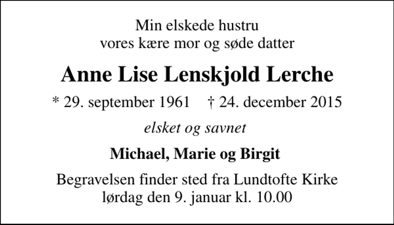 <p>Min elskede hustru vores kære mor og søde datter<br />Anne Lise Lenskjold Lerche<br />* 29. september 1961 ✝ 24. december 2015<br />elsket og savnet<br />Michael, Marie og Birgit<br />Begravelsen finder sted fra Lundtofte Kirke lørdag den 9. januar kl. 10.00</p>