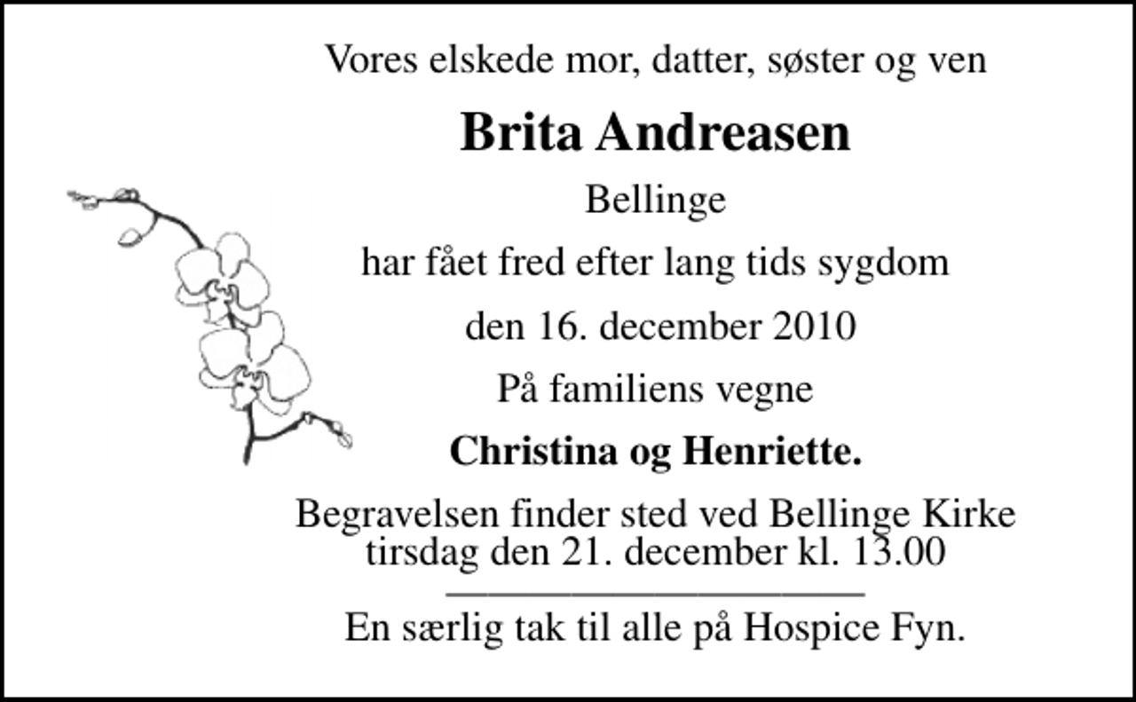 <p>Vores elskede mor, datter, søster og ven<br />Brita Andreasen<br />Bellinge<br />har fået fred efter lang tids sygdom<br />den 16. december 2010<br />På familiens vegne<br />Christina og Henriette.<br />Begravelsen finder sted ved Bellinge Kirke tirsdag den 21. december kl. 13.00<br />En særlig tak til alle på Hospice Fyn.</p>