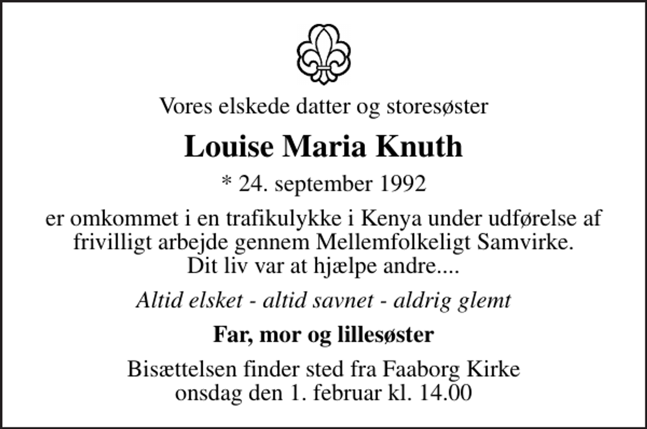<p>Vores elskede datter og storesøster<br />Louise Maria Knuth<br />* 24. september 1992<br />er omkommet i en trafikulykke i Kenya under udførelse af frivilligt arbejde gennem Mellemfolkeligt Samvirke. Dit liv var at hjælpe andre....<br />Altid elsket - altid savnet - aldrig glemt<br />Far, mor og lillesøster<br />Bisættelsen finder sted fra Faaborg Kirke onsdag den 1. februar kl. 14.00</p>