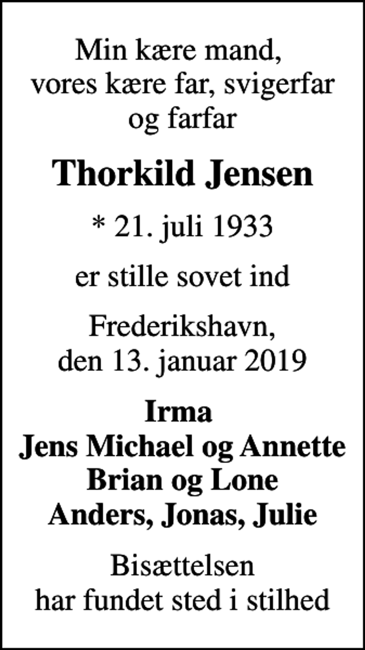 <p>Min kære mand, vores kære far, svigerfar og farfar<br />Thorkild Jensen<br />* 21. juli 1933<br />er stille sovet ind<br />Frederikshavn, den 13. januar 2019<br />Irma Jens Michael og Annette Brian og Lone Anders, Jonas, Julie<br />Bisættelsen har fundet sted i stilhed</p>