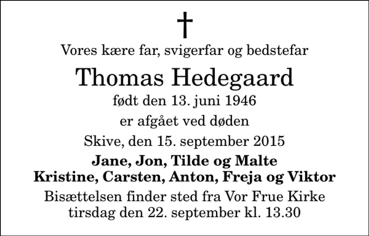 <p>Vores kære far, svigerfar og bedstefar<br />Thomas Hedegaard<br />født den 13. juni 1946<br />er afgået ved døden<br />Skive, den 15. september 2015<br />Jane, Jon, Tilde og Malte Kristine, Carsten, Anton, Freja og Viktor<br />Bisættelsen finder sted fra Vor Frue Kirke tirsdag den 22. september kl. 13.30</p>