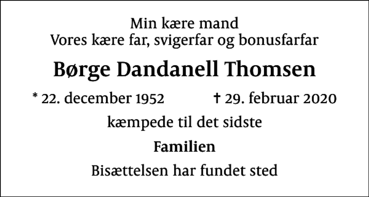 <p>Min kære mand Vores kære far, svigerfar og bonusfarfar<br />Børge Dandanell Thomsen<br />* 22. december 1952 ✝ 29. februar 2020<br />kæmpede til det sidste<br />Familien<br />Bisættelsen har fundet sted</p>