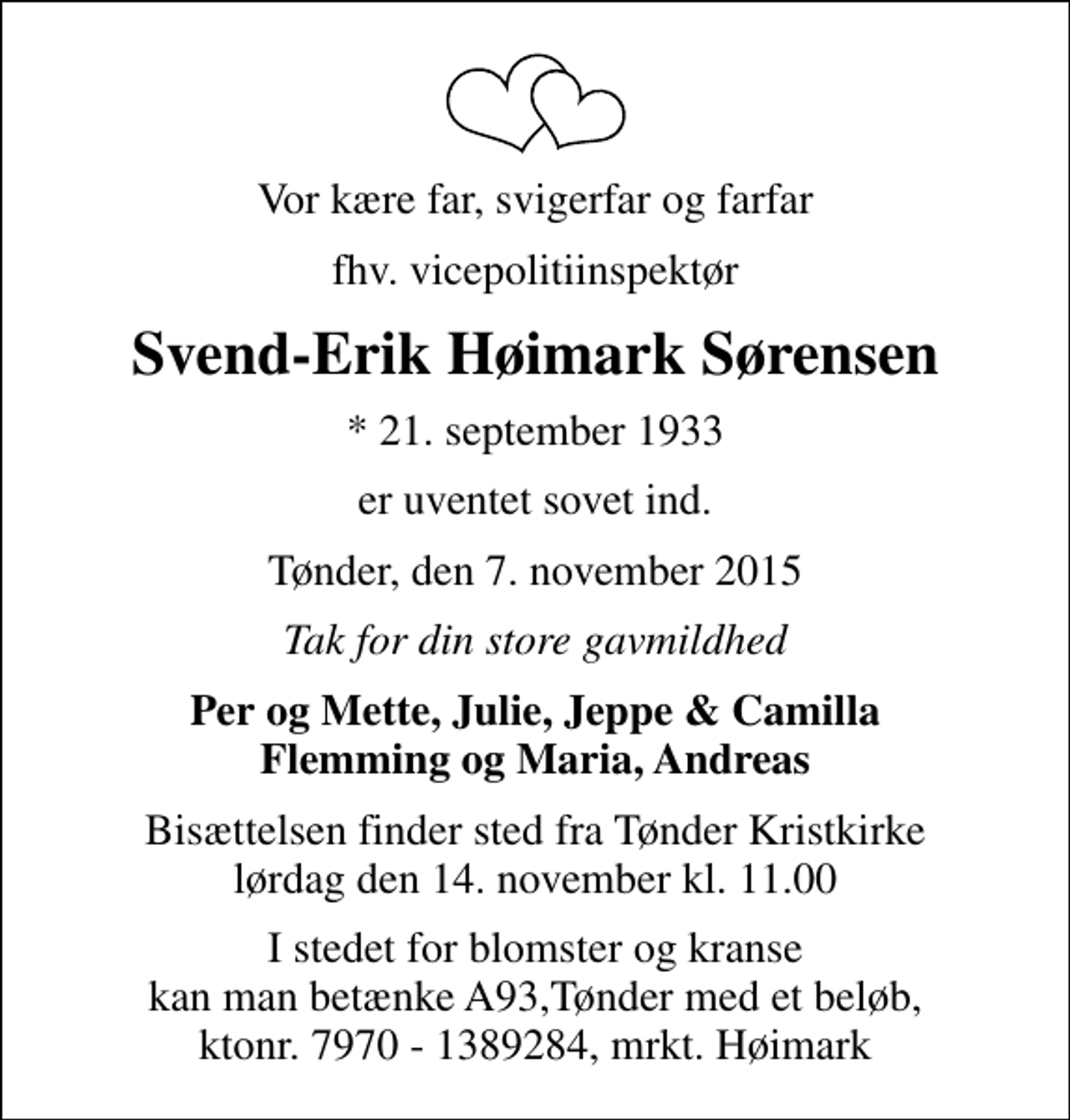 <p>Vor kære far, svigerfar og farfar<br />fhv. vicepolitiinspektør<br />Svend-Erik Høimark Sørensen<br />* 21. september 1933<br />er uventet sovet ind.<br />Tønder, den 7. november 2015<br />Tak for din store gavmildhed<br />Per og Mette, Julie, Jeppe &amp; Camilla Flemming og Maria, Andreas<br />Bisættelsen finder sted fra Tønder Kristkirke lørdag den 14. november kl. 11.00<br />I stedet for blomster og kranse kan man betænke A93,Tønder med et beløb, ktonr. 7970 - 1389284, mrkt. Høimark</p>