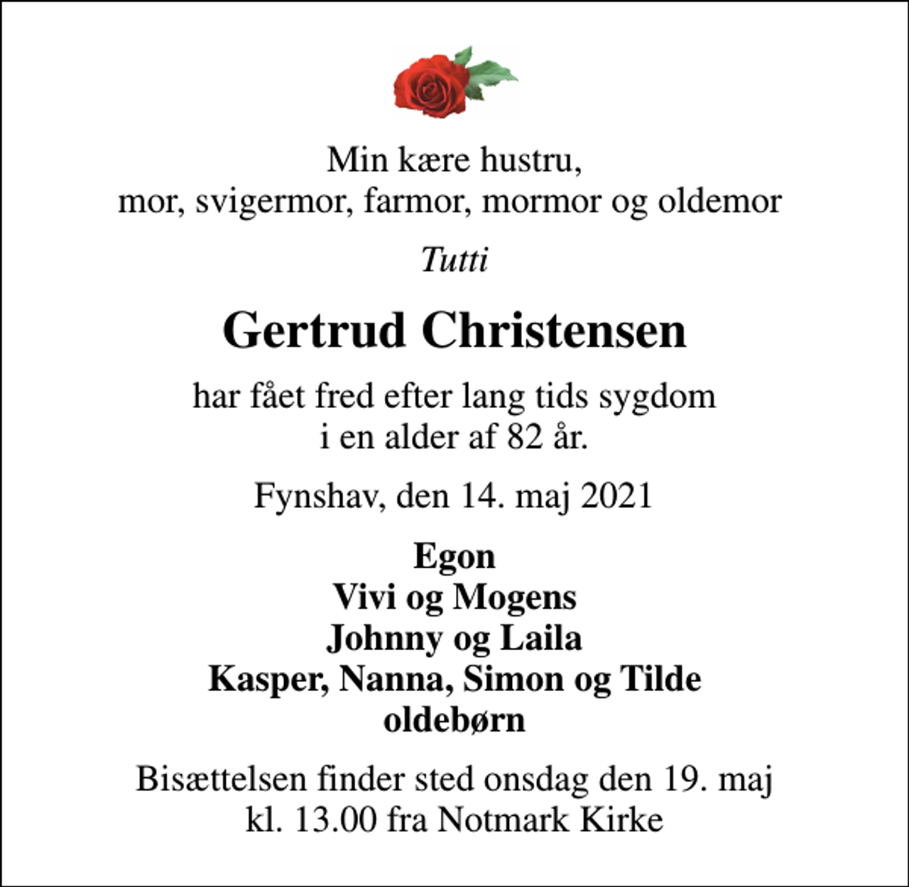 <p>Min kære hustru, mor, svigermor, farmor, mormor og oldemor<br />Tutti<br />Gertrud Christensen<br />har fået fred efter lang tids sygdom i en alder af 82 år.<br />Fynshav, den 14. maj 2021<br />Egon Vivi og Mogens Johnny og Laila Kasper, Nanna, Simon og Tilde oldebørn<br />Bisættelsen finder sted onsdag den 19. maj kl. 13.00 fra Notmark Kirke</p>
