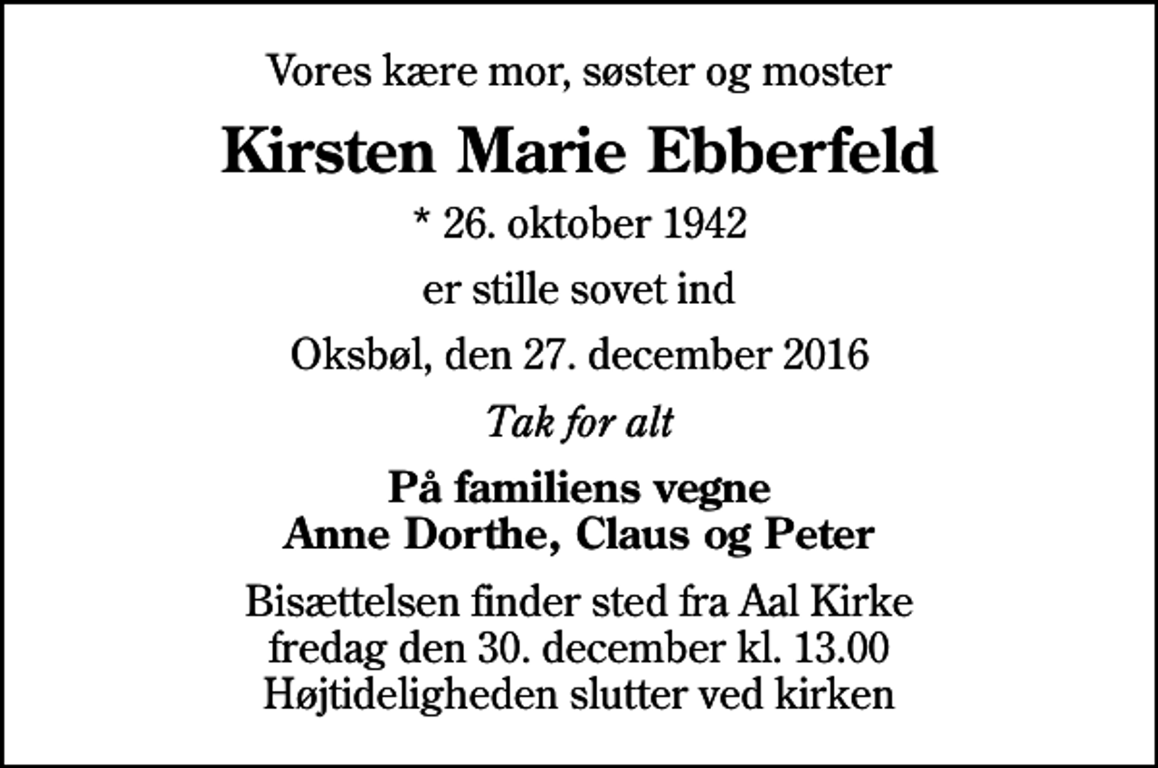 <p>Vores kære mor, søster og moster<br />Kirsten Marie Ebberfeld<br />* 26. oktober 1942<br />er stille sovet ind<br />Oksbøl, den 27. december 2016<br />Tak for alt<br />På familiens vegne Anne Dorthe, Claus og Peter<br />Bisættelsen finder sted fra Aal Kirke fredag den 30. december kl. 13.00 Højtideligheden slutter ved kirken</p>